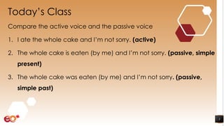 Today’s Class
Compare the active voice and the passive voice
1. I ate the whole cake and I’m not sorry. (active)
2. The whole cake is eaten (by me) and I’m not sorry. (passive, simple
present)
3. The whole cake was eaten (by me) and I’m not sorry. (passive,
simple past)
3
 
