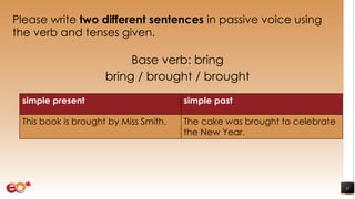 Please write two different sentences in passive voice using
the verb and tenses given.
Base verb: bring
bring / brought / brought
31
simple present simple past
This book is brought by Miss Smith. The cake was brought to celebrate
the New Year.
 
