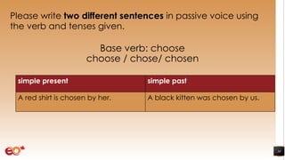 Please write two different sentences in passive voice using
the verb and tenses given.
Base verb: choose
choose / chose/ chosen
34
simple present simple past
A red shirt is chosen by her. A black kitten was chosen by us.
 