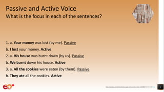 Passive and Active Voice
What is the focus in each of the sentences?
1. a. Your money was lost (by me). Passive
b. I lost your money. Active
2. a. His house was burnt down (by us). Passive
b. We burnt down his house. Active
3. a. All the cookies were eaten (by them). Passive
b. They ate all the cookies. Active
4https://pixabay.com/photos/books-pages-story-stories-notes-1245690/ shared under CC0
 