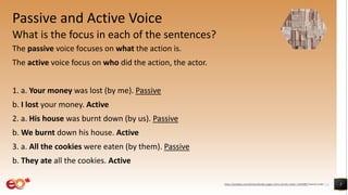 Passive and Active Voice
What is the focus in each of the sentences?
The passive voice focuses on what the action is.
The active voice focus on who did the action, the actor.
1. a. Your money was lost (by me). Passive
b. I lost your money. Active
2. a. His house was burnt down (by us). Passive
b. We burnt down his house. Active
3. a. All the cookies were eaten (by them). Passive
b. They ate all the cookies. Active
5https://pixabay.com/photos/books-pages-story-stories-notes-1245690/ shared under CC0
 