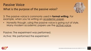 Passive Voice
What is the purpose of the passive voice?
3. The passive voice is commonly used in formal writing. For
example, when you’re writing an academic paper.
• Honestly though, using the passive voice is going out of style.
Many modern academic papers use the active voice.
Passive: The experiment was performed.
Active: We performed the experiment.
8https://pixabay.com/photos/books-pages-story-stories-notes-1245690/ shared under CC0
 