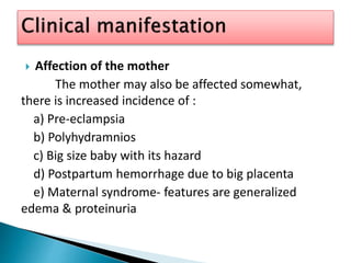  Affection of the mother
The mother may also be affected somewhat,
there is increased incidence of :
a) Pre-eclampsia
b) Polyhydramnios
c) Big size baby with its hazard
d) Postpartum hemorrhage due to big placenta
e) Maternal syndrome- features are generalized
edema & proteinuria
 