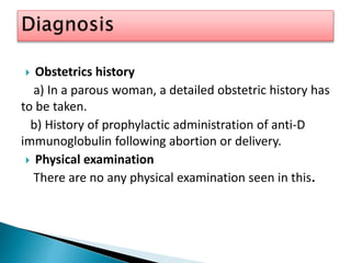  Obstetrics history
a) In a parous woman, a detailed obstetric history has
to be taken.
b) History of prophylactic administration of anti-D
immunoglobulin following abortion or delivery.
 Physical examination
There are no any physical examination seen in this.
 