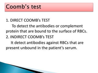 1. DIRECT COOMB’s TEST
To detect the antibodies or complement
protein that are bound to the surface of RBCs.
2. INDIRECT COOMB’s TEST
It detect antibodies against RBCs that are
present unbound in the patient’s serum.
 