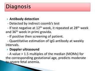 Antibody detection
- Detected by indirect coomb’s test
- If test negative at 12th week, it repeated at 28th week
and 36th week in primi gravida.
- If positive then screening of patient.
- Quantitative estimation of IgG antibody at weekly
intervals.
 Doppler ultrasound
- A value > 1.5 multiples of the median (MOMs) for
the corresponding gestational age, predicts moderate
to severe fetal anemia.
 