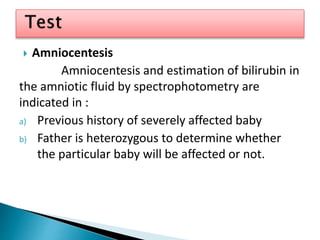  Amniocentesis
Amniocentesis and estimation of bilirubin in
the amniotic fluid by spectrophotometry are
indicated in :
a) Previous history of severely affected baby
b) Father is heterozygous to determine whether
the particular baby will be affected or not.
 