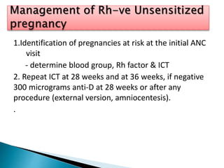 1.Identification of pregnancies at risk at the initial ANC
visit
- determine blood group, Rh factor & ICT
2. Repeat ICT at 28 weeks and at 36 weeks, if negative
300 micrograms anti-D at 28 weeks or after any
procedure (external version, amniocentesis).
.
 