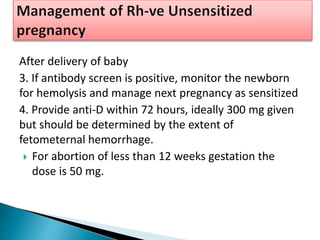 After delivery of baby
3. If antibody screen is positive, monitor the newborn
for hemolysis and manage next pregnancy as sensitized
4. Provide anti-D within 72 hours, ideally 300 mg given
but should be determined by the extent of
fetometernal hemorrhage.
 For abortion of less than 12 weeks gestation the
dose is 50 mg.
 