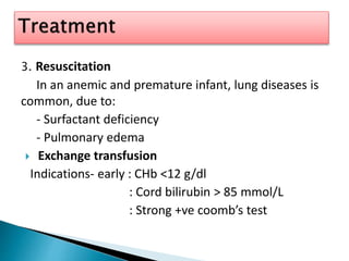 3. Resuscitation
In an anemic and premature infant, lung diseases is
common, due to:
- Surfactant deficiency
- Pulmonary edema
 Exchange transfusion
Indications- early : CHb <12 g/dl
: Cord bilirubin > 85 mmol/L
: Strong +ve coomb’s test
 
