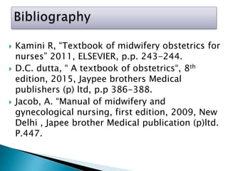  Kamini R, “Textbook of midwifery obstetrics for
nurses” 2011, ELSEVIER, p.p. 243-244.
 D.C. dutta, “ A textbook of obstetrics“, 8th
edition, 2015, Jaypee brothers Medical
publishers (p) ltd, p.p 386-388.
 Jacob, A. “Manual of midwifery and
gynecological nursing, first edition, 2009, New
Delhi , Japee brother Medical publication (p)ltd.
P.447.
 