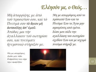 Ελέησόν με, ο Θεός…
Μὴ ἀπορρίψῃς με ἀπὸ
τοῦ προσώπου σου, καὶ τὸ
Πνεῦμά σου τὸ ἅγιον μὴ
ἀντανέλῃς ἀπ’ ἐμοῦ.
Ἀπόδος μοι τὴν
ἀγαλλίασιν τοῦ σωτηρίου
σου, καὶ πνεύματι
ἡγεμονικῷ στήριξόν με.
Μη με απορρίψεις από το
πρόσωπό Σου και το
Πνεύμα Σου το Άγιο μην
αφαιρέσεις από εμένα.
Δώσε μου πάλι την
αγαλλίαση του σωτηρίου
σχεδίου Σου και με ισχυρό
πνεύμα στήριξέ με.
Μη με απορρίψεις.
Δώσε μου πάλι
Ευφροσύνη που είχα
πριν αμαρτήσω 12
 