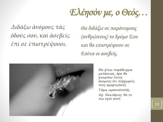 Ελέησόν με, ο Θεός…
Διδάξω ἀνόμους τὰς
ὁδούς σου, καὶ ἀσεβεῖς
ἐπὶ σὲ ἐπιστρέψουσι.
Θα διδάξω σε παράνομους
(ανθρώπους) το δρόμο Σου
και θα επιστρέψουν σε
Εσένα οι ασεβείς.
Θα γίνω παράδειγμα
μετάνοιας, άρα θα
γνωρίσω στους
άνομους ότι συγχωρείς
τους αμαρτωλούς.
Τάμα ιεραποστολής.
Αγ. Νεκτάριος: θα το
πω εγώ αυτό.
13
 