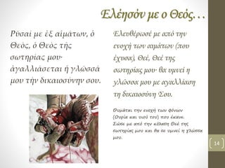 Ελέησόν με ο Θεός…
Ρῦσαί με ἐξ αἱμάτων, ὁ
Θεὸς, ὁ Θεὸς τῆς
σωτηρίας μου∙
ἀγαλλιάσεται ἡ γλῶσσά
μου τὴν δικαιοσύνην σου.
Ελευθέρωσέ με από την
ενοχή των αιμάτων (που
έχυσα), Θεέ, Θεέ της
σωτηρίας μου∙ θα υμνεί η
γλώσσα μου με αγαλλίαση
τη δικαιοσύνη Σου.
Θυμάται την ενοχή των φόνων
(Ουρία και υιού του) που έκανε.
Σώσε με από την κόλαση Θεέ της
σωτηρίας μου και θα σε υμνεί η γλώσσα
μου.
14
 