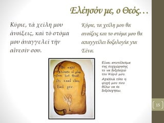 Ελέησόν με, ο Θεός…
Κύριε, τὰ χείλη μου
ἀνοίξεις, καὶ τὸ στόμα
μου ἀναγγελεῖ τὴν
αἴνεσίν σου.
Κύριε, τα χείλη μου θα
ανοίξεις και το στόμα μου θα
απαγγείλει δοξολογία για
Σένα.
Είναι αποτέλεσμα
της συγχώρησης
το να δοξολογώ
τον Κύριό μου.
Αγαλλιά τόσο η
ψυχή μου που
θέλω να σε
δοξολογήσω.
15
 