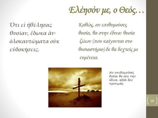 Ελέησόν με, ο Θεός…
Ὅτι εἰ ἠθέλησας
θυσίαν, ἔδωκα ἂν∙
ὁλοκαυτώματα οὐκ
εὐδοκήσεις.
Καθώς, αν επιθυμούσες
θυσία, θα στην έδινα∙ θυσία
ζώων (που καίγονται στο
θυσιαστήριο) δε θα δεχτείς με
ευμένεια.
Αν επιθυμούσες
θυσία θα σου την
έδινα, αλλά δεν
προτιμάς.
16
 