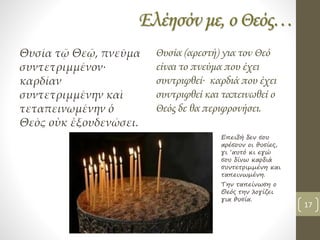 Ελέησόν με, ο Θεός…
Θυσία τῷ Θεῷ, πνεῦμα
συντετριμμένον∙
καρδίαν
συντετριμμένην καὶ
τεταπεινωμένην ὁ
Θεὸς οὐκ ἐξουδενώσει.
Θυσία (αρεστή) για τον Θεό
είναι το πνεύμα που έχει
συντριφθεί∙ καρδιά που έχει
συντριφθεί και ταπεινωθεί ο
Θεός δε θα περιφρονήσει.
Επειδή δεν σου
αρέσουν οι θυσίες,
γι ‘αυτό κι εγώ
σου δίνω καρδιά
συντετριμμένη και
ταπεινωμένη.
Την ταπείνωση ο
Θεός την λογίζει
για θυσία.
17
 