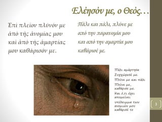 Ελέησόν με, ο Θεός…
Ἐπὶ πλεῖον πλῦνόν με
ἀπὸ τῆς ἀνομίας μου
καὶ ἀπὸ τῆς ἁμαρτίας
μου καθάρισόν με.
Πάλι και πάλι, πλύνε με
από την παρανομία μου
και από την αμαρτία μου
καθάρισέ με.
Πάλι αμάρτησα
Συγχώρεσέ με.
Πλύνε με και πάλι
Πλύνε με,
καθάρισε με.
Και ό,τι έχει
απομείνει
υπόλειμμα των
ανομιών μου
καθάρισέ το
3
 
