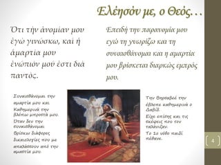 Ελέησόν με, ο Θεός…
Ὅτι τὴν ἀνομίαν μου
ἐγὼ γινώσκω, καὶ ἡ
ἁμαρτία μου
ἐνώπιόν μού ἐστι διὰ
παντὸς.
Επειδή την παρανομία μου
εγώ τη γνωρίζω και τη
συναισθάνομαι και η αμαρτία
μου βρίσκεται διαρκώς εμπρός
μου.
Συναισθάνομαι την
αμαρτία μου και
Καθημερινά την
βλέπω μπροστά μου.
Όταν δεν την
συναισθάνομαι
Βρίσκω διάφορες
δικαιολογίες που με
απαλάσσουν από την
αμαστία μου.
Την Βηρσαβεέ την
έβλεπε καθημερινά ο
Δαβίδ.
Είχε επίσης και τις
σκέψεις που τον
ταλάνιζαν.
Το 1ο νόθο παιδί
πέθανε.
4
 