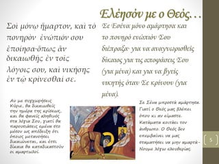 Ελέησόν με ο Θεός…
Σοὶ μόνῳ ἥμαρτον, καὶ τὸ
πονηρὸν ἐνώπιόν σου
ἐποίησα∙ὅπως ἂν
δικαιωθῇς ἐν τοῖς
λόγοις σου, καὶ νικήσῃς
ἐν τῷ κρίνεσθαί σε.
Σε Εσένα μόνο αμάρτησα και
το πονηρό ενώπιόν Σου
διέπραξα∙ για να αναγνωρισθείς
δίκαιος για τις αποφάσεις Σου
(για μένα) και για να βγείς
νικητής όταν Σε κρίνουν (για
μένα).
Αν με συγχωρήσεις
Κύριε, θα δικαιωθείς
την ημέρα της κρίσεως,
και θα φανείς αληθινός
στα λόγια Σου, γιατί θα
παρουσιάσεις εμένα στο
μέσον ως απόδειξη ότι
όποιος μετανοήσει
δικαιώνεται, και έτσι
δίκαια θα καταδικαστούν
οι αμαρτωλοί.
Σε Σένα μπροστά αμάρτησα.
Γιατί ο Θεός μας βλέπει
όπου κι αν είμαστε.
Κατάματα κοιτάει τον
άνθρωπο. Ο Θεός δεν
επεμβαίνει να μας
σταματήσει να μην αμαρτά-
Νουμε λόγω ελευθερίας.
5
 