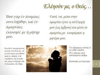 Ελέησόν με, ο Θεός…
Ἰδοὺ γὰρ ἐν ἀνομίαις
συνελήφθην, καὶ ἐν
ἁμαρτίαις
ἐκίσσησέ με ἡ μήτηρ
μου.
Γιατί, να, μέσα στην
αμαρτία έγινε η σύλληψή
μου (ως έμβρυο) και μέσα σε
αμαρτίες με κυοφόρησε η
μητέρα μου.
Ἐπειδὴ ὁ προηγούμενος
σκοπὸς τοῦ Θεοῦ ἦν, τὸ
μὴ διὰ γάμου γεννᾶσθαι
ἡμᾶς ἐκ φθορᾶς· ἡ δὲ
παράβασις τῆς ἐντολῆς
τὸν γάμον εἰσήγαγε διὰ
τὸ ἀνομῆσαι τὸν Ἀδάμ·
Τα εξώγαμα επίσης ή
τα νόθα παιδιά.
Π.χ. έγκυος από
παντρεμένο άνδρα.
Εκίσσησέ με=λιγούρα
6
 