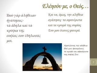 Ελέησόν με, ο Θεός…
Ἰδοὺ γὰρ ἀλήθειαν
ἠγάπησας∙
τὰ ἄδηλα καὶ τὰ
κρύφια τῆς
σοφίας σου ἐδήλωσάς
μοι.
Και να, όμως, την αλήθεια
αγάπησες∙ τα αφανέρωτα
και τα κρυφά της σοφίας
Σου μου έκανες φανερά.
Αγαπώντας την αλήθεια
Θεέ μου φανερώνεις
τα κρυφά και αφανέρωτα
της σοφίας Σου
7
 
