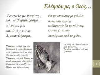 Ελέησόν με, ο Θεός…
‘Ραντιεῖς με ὑσσώπῳ,
καὶ καθαρισθήσομαι∙
πλυνεῖς με,
καὶ ὑπὲρ χιόνα
λευκανθήσομαι.
Θα με ραντίσεις με φύλλα
υσσώπου, και θα
καθαριστώ∙ θα με πλύνεις,
και θα γίνω πιο
λευκός και από το χιόνι.
Ύσσωπος =φυτό σαν τον
Βασιλικό ή το δενδολίβανο
που χρησιμοποιούταν στις
Θρησκευτικές τελετές.
Ύσσωπος= πικρό βότανο με
Απολυμαντικές ιδιότητες.
Μεταφορικά εικονίζει το
Πάθος του Χριστού μας.
Το νερό του βαπτίσματος
μας ξεπλένει.
Το αίμα του Χριστού μας
ξεπλένει.
8
 