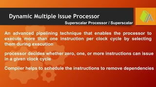 Dynamic Multiple Issue Processor
Superscalar Processor / Superscalar
An advanced pipelining technique that enables the processor to
execute more than one instruction per clock cycle by selecting
them during execution
processor decides whether zero, one, or more instructions can issue
in a given clock cycle
Compiler helps to schedule the instructions to remove dependencies
 