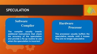 SPECULATION
Software
Hardware
Compiler
Processor
The compiler usually inserts
additional instructions that check
the accuracy of the speculation
and provide a fix-up routine to use
when the speculation is incorrect
The processor usually buffers the
speculative results until it knows
they are no longer speculative
 