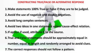 CONSTRUCTING TRUE/FALSE OR ALTERNATIVE RESPONSE
1.Make statements 100% True or False if they are to be judged.
2.Avoid the use of negative and double negatives.
3.Avoid long complex sentences.
4.Avoid two ideas in one statement unless cause-effect relation.
5.If option if used, attribute it to the source.
6.True and False statements should be approximately equal in
number, equal in length and randomly arranged to avoid clues.
7.The correct responses should not follow a pattern.
 