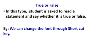 True or False
• In this type, student is asked to read a
statement and say whether it is true or false.
Eg: We can change the font through Short cut
key.
 