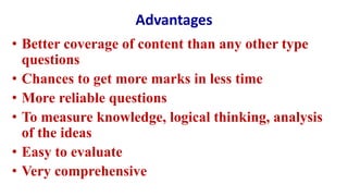 Advantages
• Better coverage of content than any other type
questions
• Chances to get more marks in less time
• More reliable questions
• To measure knowledge, logical thinking, analysis
of the ideas
• Easy to evaluate
• Very comprehensive
 