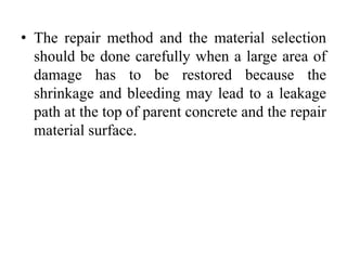 • The repair method and the material selection
should be done carefully when a large area of
damage has to be restored because the
shrinkage and bleeding may lead to a leakage
path at the top of parent concrete and the repair
material surface.
 