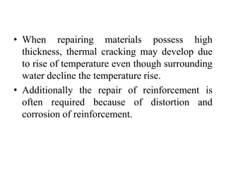 • When repairing materials possess high
thickness, thermal cracking may develop due
to rise of temperature even though surrounding
water decline the temperature rise.
• Additionally the repair of reinforcement is
often required because of distortion and
corrosion of reinforcement.
 