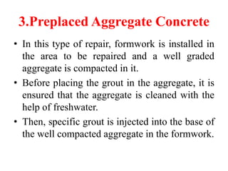 3.Preplaced Aggregate Concrete
• In this type of repair, formwork is installed in
the area to be repaired and a well graded
aggregate is compacted in it.
• Before placing the grout in the aggregate, it is
ensured that the aggregate is cleaned with the
help of freshwater.
• Then, specific grout is injected into the base of
the well compacted aggregate in the formwork.
 