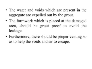 • The water and voids which are present in the
aggregate are expelled out by the grout.
• The formwork which is placed at the damaged
area, should be grout proof to avoid the
leakage.
• Furthermore, there should be proper venting so
as to help the voids and sir to escape.
 