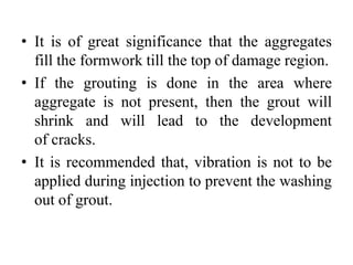 • It is of great significance that the aggregates
fill the formwork till the top of damage region.
• If the grouting is done in the area where
aggregate is not present, then the grout will
shrink and will lead to the development
of cracks.
• It is recommended that, vibration is not to be
applied during injection to prevent the washing
out of grout.
 
