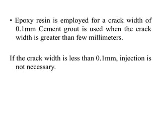 • Epoxy resin is employed for a crack width of
0.1mm Cement grout is used when the crack
width is greater than few millimeters.
If the crack width is less than 0.1mm, injection is
not necessary.
 