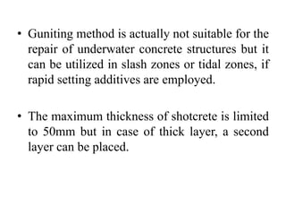 • Guniting method is actually not suitable for the
repair of underwater concrete structures but it
can be utilized in slash zones or tidal zones, if
rapid setting additives are employed.
• The maximum thickness of shotcrete is limited
to 50mm but in case of thick layer, a second
layer can be placed.
 
