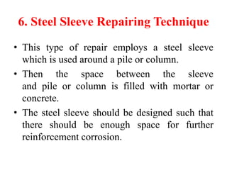 6. Steel Sleeve Repairing Technique
• This type of repair employs a steel sleeve
which is used around a pile or column.
• Then the space between the sleeve
and pile or column is filled with mortar or
concrete.
• The steel sleeve should be designed such that
there should be enough space for further
reinforcement corrosion.
 