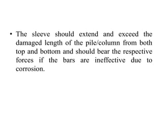 • The sleeve should extend and exceed the
damaged length of the pile/column from both
top and bottom and should bear the respective
forces if the bars are ineffective due to
corrosion.
 