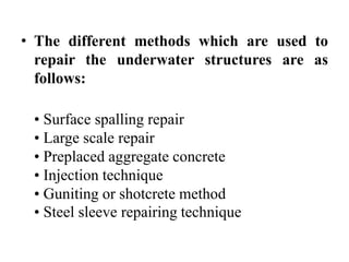 • The different methods which are used to
repair the underwater structures are as
follows:
• Surface spalling repair
• Large scale repair
• Preplaced aggregate concrete
• Injection technique
• Guniting or shotcrete method
• Steel sleeve repairing technique
 