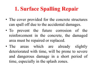 1. Surface Spalling Repair
• The cover provided for the concrete structures
can spall off due to the accidental damages.
• To prevent the future corrosion of the
reinforcement in the concrete, the damaged
area must be repaired or replaced.
• The areas which are already slightly
deteriorated with time, will be prone to severe
and dangerous damage in a short period of
time, especially in the splash zones.
 