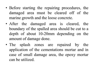 • Before starting the repairing procedures, the
damaged area must be cleared off of the
marine growth and the loose concrete.
• After the damaged area is cleared, the
boundary of the spalled area should be cut to a
depth of about 10-20mm depending on the
amount of damage done.
• The splash zones are repaired by the
application of the cementations mortar and in
case of small damage area, the epoxy mortar
can be utilized.
 