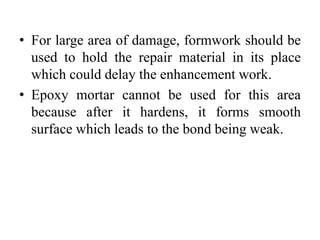 • For large area of damage, formwork should be
used to hold the repair material in its place
which could delay the enhancement work.
• Epoxy mortar cannot be used for this area
because after it hardens, it forms smooth
surface which leads to the bond being weak.
 