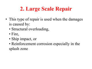 2. Large Scale Repair
• This type of repair is used when the damages
is caused by:
• Structural overloading,
• Fire,
• Ship impact, or
• Reinforcement corrosion especially in the
splash zone
 
