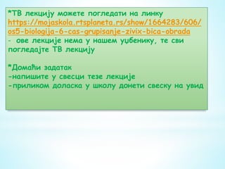 *ТВ лекцију можете погледати на линку
https://mojaskola.rtsplaneta.rs/show/1664283/606/
os5-biologija-6-cas-grupisanje-zivix-bica-obrada
- ове лекције нема у нашем уџбенику, те сви
погледајте ТВ лекцију
*Домаћи задатак
-напишите у свесци тезе лекције
-приликом доласка у школу донети свеску на увид
 