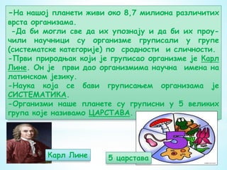 -На нашој планети живи око 8,7 милиона различитих
врста организама.
-Да би могли све да их упознају и да би их проу-
чили научници су организме груписали у групе
(систематске категорије) по сродности и сличности.
-Први природњак који је груписао организме је Карл
Лине. Он је први дао организмима научна имена на
латинском језику.
-Наука која се бави груписањем организама је
СИСТЕМАТИКА.
-Организми наше планете су груписни у 5 великих
група које називамо ЦАРСТАВА.
Карл Лине 5 царстава
 
