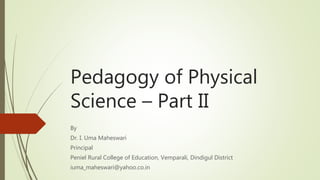 Pedagogy of Physical
Science – Part II
By
Dr. I. Uma Maheswari
Principal
Peniel Rural College of Education, Vemparali, Dindigul District
iuma_maheswari@yahoo.co.in
 