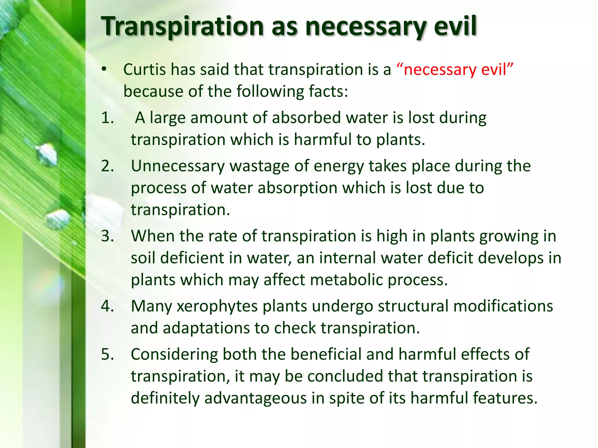 Transpiration as necessary evil
• Curtis has said that transpiration is a “necessary evil”
because of the following facts:
1. A large amount of absorbed water is lost during
transpiration which is harmful to plants.
2. Unnecessary wastage of energy takes place during the
process of water absorption which is lost due to
transpiration.
3. When the rate of transpiration is high in plants growing in
soil deficient in water, an internal water deficit develops in
plants which may affect metabolic process.
4. Many xerophytes plants undergo structural modifications
and adaptations to check transpiration.
5. Considering both the beneficial and harmful effects of
transpiration, it may be concluded that transpiration is
definitely advantageous in spite of its harmful features.
 
